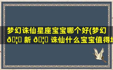 梦幻诛仙星座宝宝哪个好(梦幻 🦆 新 🦈 诛仙什么宝宝值得培养)